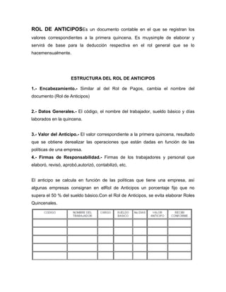 ROL DE ANTICIPOSEs un documento contable en el que se registran los
valores correspondientes a la primera quincena. Es muysimple de elaborar y
servirá de base para la deducción respectiva en el rol general que se lo
hacemensualmente.




                     ESTRUCTURA DEL ROL DE ANTICIPOS

1.- Encabezamiento.- Similar al del Rol de Pagos, cambia el nombre del
documento (Rol de Anticipos)


2.- Datos Generales.- El código, el nombre del trabajador, sueldo básico y días
laborados en la quincena.


3.- Valor del Anticipo.- El valor correspondiente a la primera quincena, resultado
que se obtiene derealizar las operaciones que están dadas en función de las
políticas de una empresa.
4.- Firmas de Responsabilidad.- Firmas de los trabajadores y personal que
elaboró, revisó, aprobó,autorizó, contabilizó, etc.


El anticipo se calcula en función de las políticas que tiene una empresa, así
algunas empresas consignan en elRol de Anticipos un porcentaje fijo que no
supera el 50 % del sueldo básico.Con el Rol de Anticipos, se evita elaborar Roles
Quincenales.
 
