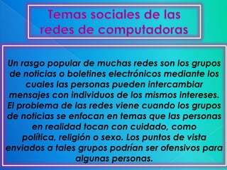 Un rasgo popular de muchas redes son los grupos
 de noticias o boletines electrónicos mediante los
     cuales las personas pueden intercambiar
 mensajes con individuos de los mismos intereses.
El problema de las redes viene cuando los grupos
de noticias se enfocan en temas que las personas
      en realidad tocan con cuidado, como
    política, religión o sexo. Los puntos de vista
enviados a tales grupos podrían ser ofensivos para
                   algunas personas.
 