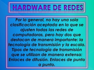 Por lo general, no hay una sola
 clasificación aceptada en la que se
       ajusten todas las redes de
   computadoras, pero hay dos que
 destacan de manera importante: la
tecnología de transmisión y la escala.
  Tipos de tecnología de transmisión
  que se utilizan de manera extensa:
Enlaces de difusión. Enlaces de punto
                a punto.
 