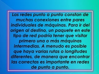 Las redes punto a punto constan de
    muchas conexiones entre pares
individuales de máquinas. Para ir del
origen al destino, un paquete en este
  tipo de red podría tener que visitar
     primero una o más máquinas
  intermedias. A menudo es posible
  que haya varias rutas o longitudes
diferentes, de manera que encontrar
las correctas es importante en redes
           de punto a punto.
 