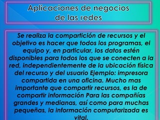 Se realiza la compartición de recursos y el
 objetivo es hacer que todos los programas, el
     equipo y, en particular, los datos estén
disponibles para todos los que se conecten a la
red, independientemente de la ubicación física
  del recurso y del usuario Ejemplo: impresora
    compartida en una oficina. Mucho mas
  importante que compartir recursos, es la de
   compartir información Para las compañías
  grandes y medianas, así como para muchas
  pequeñas, la información computarizada es
                      vital.
 