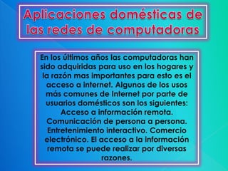 En los últimos años las computadoras han
sido adquiridas para uso en los hogares y
 la razón mas importantes para esto es el
  acceso a internet. Algunos de los usos
  más comunes de Internet por parte de
  usuarios domésticos son los siguientes:
       Acceso a información remota.
  Comunicación de persona a persona.
   Entretenimiento interactivo. Comercio
  electrónico. El acceso a la información
   remota se puede realizar por diversas
                   razones.
 