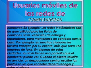 computación Ejemplo: Las redes inalámbricas son
de gran utilidad para las flotas de
camiones, taxis, vehículos de entrega y
reparadores, para mantenerse en contacto con la
casa. Por ejemplo, en muchas ciudades los
taxistas trabajan por su cuenta, más que para una
empresa de taxis. En algunas de estas
ciudades, los taxis tienen una pantalla que el
conductor puede ver. Cuando el cliente solicita
un servicio, un despachador central escribe los
puntos en los que el chofer deberá recoger y
 