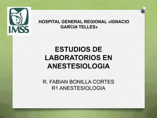 HOSPITAL GENERAL REGIONAL «IGNACIO
        GARCIA TELLES»




     ESTUDIOS DE
  LABORATORIOS EN
   ANESTESIOLOGIA

 R. FABIAN BONILLA CORTES
     R1 ANESTESIOLOGIA
 