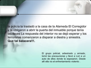 la policía la trasladó a la casa de la Alameda El Corregidor
y la obligaron a abrir la puerta del inmueble porque tenía
las llaves La respuesta del interior no se dejó esperar y los
terroristas comenzaron a disparar a diestra y siniestra.
Que tal balacera!!!.
El grupo policial, adiestrado y armado,
tomó las precauciones y llevó a Lori a un
auto de ellos donde la esposaron. Desde
allí ella vio el enfrentamiento violento .
 