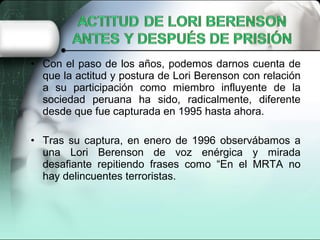 • Con el paso de los años, podemos darnos cuenta de
que la actitud y postura de Lori Berenson con relación
a su participación como miembro influyente de la
sociedad peruana ha sido, radicalmente, diferente
desde que fue capturada en 1995 hasta ahora.
• Tras su captura, en enero de 1996 observábamos a
una Lori Berenson de voz enérgica y mirada
desafiante repitiendo frases como “En el MRTA no
hay delincuentes terroristas.
 