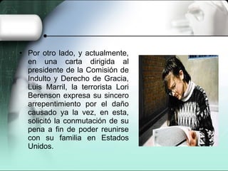 • Por otro lado, y actualmente,
en una carta dirigida al
presidente de la Comisión de
Indulto y Derecho de Gracia,
Luis Marril, la terrorista Lori
Berenson expresa su sincero
arrepentimiento por el daño
causado ya la vez, en esta,
solicitó la conmutación de su
pena a fin de poder reunirse
con su familia en Estados
Unidos.
 