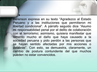 • Berenson expresa en su texto “Agradezco al Estado
Peruano y a las instituciones que permitieron mi
libertad condicional”. A párrafo seguido dice “Asumo
mi responsabilidad penal por el delito de colaboración
con el terrorismo; asimismo, quisiera manifestar que
lamento mucho el daño que haya causado a la
sociedad peruana y pido perdón a las personas que
se hayan sentido afectadas por mis acciones o
palabras”. Con esto, se demuestra, claramente, un
cambio de postura contundente del que muchos
pueden no estar convencidos.
 