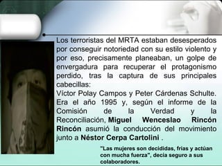 Los terroristas del MRTA estaban desesperados
por conseguir notoriedad con su estilo violento y
por eso, precisamente planeaban, un golpe de
envergadura para recuperar el protagonismo
perdido, tras la captura de sus principales
cabecillas:
Víctor Polay Campos y Peter Cárdenas Schulte.
Era el año 1995 y, según el informe de la
Comisión de la Verdad y la
Reconciliación, Miguel Wenceslao Rincón
Rincón asumió la conducción del movimiento
junto a Néstor Cerpa Cartolini .
"Las mujeres son decididas, frías y actúan
con mucha fuerza", decía seguro a sus
colaboradores.
 