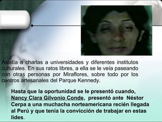 Asistía a charlas a universidades y diferentes institutos
culturales. En sus ratos libres, a ella se le veía paseando
con otras personas por Miraflores, sobre todo por los
centros artesanales del Parque Kennedy.
Hasta que la oportunidad se le presentó cuando,
Nancy Clara Gilvonio Conde, presentó ante Néstor
Cerpa a una muchacha norteamericana recién llegada
al Perú y que tenía la convicción de trabajar en estas
lides.
 
