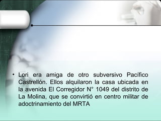 • Lori era amiga de otro subversivo Pacífico
Castrellón. Ellos alquilaron la casa ubicada en
la avenida El Corregidor N° 1049 del distrito de
La Molina, que se convirtió en centro militar de
adoctrinamiento del MRTA
 
