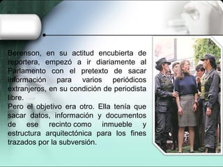 Berenson, en su actitud encubierta de
reportera, empezó a ir diariamente al
Parlamento con el pretexto de sacar
información para varios periódicos
extranjeros, en su condición de periodista
libre.
Pero el objetivo era otro. Ella tenía que
sacar datos, información y documentos
de ese recinto como inmueble y
estructura arquitectónica para los fines
trazados por la subversión.
 