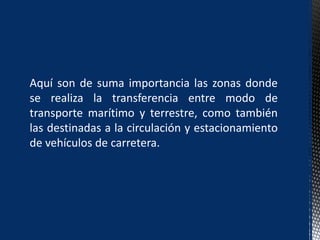 Aquí son de suma importancia las zonas donde
se realiza la transferencia entre modo de
transporte marítimo y terrestre, como también
las destinadas a la circulación y estacionamiento
de vehículos de carretera.
 