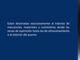 Están destinadas exclusivamente al tránsito de
mercancías, materiales o suministros desde las
zonas de operación hasta las de almacenamiento
o al exterior del puerto.
 