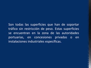 Son todas las superficies que han de soportar
tráfico sin restricción de peso. Estas superficies
se encuentran en la zona de las autoridades
portuarias, en concesiones privadas o en
instalaciones industriales específicas.
 
