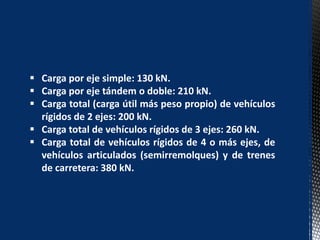  Carga por eje simple: 130 kN.
 Carga por eje tándem o doble: 210 kN.
 Carga total (carga útil más peso propio) de vehículos
rígidos de 2 ejes: 200 kN.
 Carga total de vehículos rígidos de 3 ejes: 260 kN.
 Carga total de vehículos rígidos de 4 o más ejes, de
vehículos articulados (semirremolques) y de trenes
de carretera: 380 kN.
 