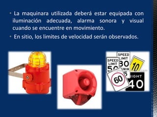 • La maquinara utilizada deberá estar equipada con
iluminación adecuada, alarma sonora y visual
cuando se encuentre en movimiento.
• En sitio, los limites de velocidad serán observados.
 