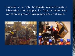 • Cuando se le este brindando mantenimiento y
lubricación a los equipos, las fugas se debe evitar
con el fin de prevenir la impregnación en el suelo.
 