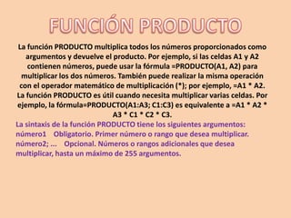 La función PRODUCTO multiplica todos los números proporcionados como
argumentos y devuelve el producto. Por ejemplo, si las celdas A1 y A2
contienen números, puede usar la fórmula =PRODUCTO(A1, A2) para
multiplicar los dos números. También puede realizar la misma operación
con el operador matemático de multiplicación (*); por ejemplo, =A1 * A2.
La función PRODUCTO es útil cuando necesita multiplicar varias celdas. Por
ejemplo, la fórmula=PRODUCTO(A1:A3; C1:C3) es equivalente a =A1 * A2 *
A3 * C1 * C2 * C3.
La sintaxis de la función PRODUCTO tiene los siguientes argumentos:
número1 Obligatorio. Primer número o rango que desea multiplicar.
número2; ... Opcional. Números o rangos adicionales que desea
multiplicar, hasta un máximo de 255 argumentos.
 