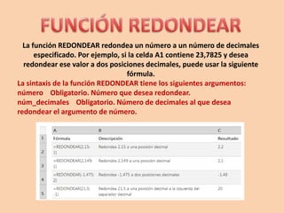La función REDONDEAR redondea un número a un número de decimales
especificado. Por ejemplo, si la celda A1 contiene 23,7825 y desea
redondear ese valor a dos posiciones decimales, puede usar la siguiente
fórmula.
La sintaxis de la función REDONDEAR tiene los siguientes argumentos:
número Obligatorio. Número que desea redondear.
núm_decimales Obligatorio. Número de decimales al que desea
redondear el argumento de número.
 