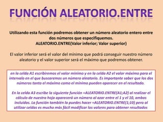 Utilizando esta función podremos obtener un número aleatorio entero entre
dos números que especifiquemos.
ALEATORIO.ENTRE(Valor inferior; Valor superior)
El valor inferior será el valor del mínimo que podrá conseguir nuestro número
aleatorio y el valor superior será el máximo que podremos obtener.
en la celda A1 escribiremos el valor mínimo y en la celda A2 el valor máximo para el
intervalo en el que buscaremos un número aleatorio. Es importante saber que los dos
números tanto el máximo como el mínimo pueden aparecer en el resultado.
En la celda A3 escribe la siguiente función =ALEATORIO.ENTRE(A1;A2) al realizar el
cálculo de nuestra hoja aparecerá un número al azar entre el 1 y el 10, ambos
incluidos. La función también la puedes hacer =ALEATORIO.ENTRE(1;10) pero al
utilizar celdas es mucho más fácil modificar los valores para obtener resultados
 