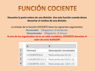 Devuelve la parte entera de una división. Use esta función cuando desee
descartar el residuo de una división.
La sintaxis de la función COCIENTE tiene los siguientes argumentos:
Numerador Obligatorio. El dividendo.
Denominador Obligatorio. El divisor.
Si uno de los argumentos no es un valor numérico, COCIENTE devuelve el
valor de error #¡VALOR!
 