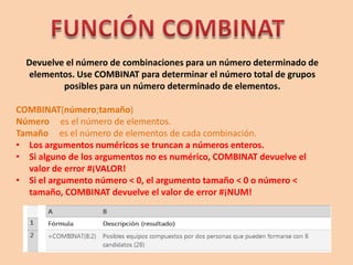 Devuelve el número de combinaciones para un número determinado de
elementos. Use COMBINAT para determinar el número total de grupos
posibles para un número determinado de elementos.
COMBINAT(número;tamaño)
Número es el número de elementos.
Tamaño es el número de elementos de cada combinación.
• Los argumentos numéricos se truncan a números enteros.
• Si alguno de los argumentos no es numérico, COMBINAT devuelve el
valor de error #¡VALOR!
• Si el argumento número < 0, el argumento tamaño < 0 o número <
tamaño, COMBINAT devuelve el valor de error #¡NUM!
 