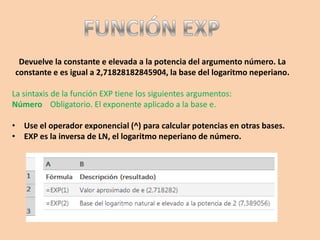 Devuelve la constante e elevada a la potencia del argumento número. La
constante e es igual a 2,71828182845904, la base del logaritmo neperiano.
La sintaxis de la función EXP tiene los siguientes argumentos:
Número Obligatorio. El exponente aplicado a la base e.
• Use el operador exponencial (^) para calcular potencias en otras bases.
• EXP es la inversa de LN, el logaritmo neperiano de número.
 