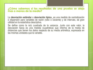 ¿Cómo sabemos si los resultados de una prueba se aleja
mas o menos de la media?
La desviación estándar o desviación típica._es una medida de centralización
o dispersión para variables de razón (ratio o cociente) y de intervalo, de gran
utilidad en la estadística descriptiva.
Se define como la raíz cuadrada de la varianza. Junto con este valor, la
desviación típica es una medida (cuadrática) que informa de la media de
distancias que tienen los datos respecto de su media aritmética, expresada en
las mismas unidades que la variable.
 