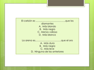 El carbón es ………………………………..que los
diamantes
A. Más blando
B. Más negro
C. Menos valioso
D. Más blanco
La arena es……………………………que el oro
A. Más dura
B. Más negra
C. Más leve
D. Ninguna de las anteriores
 