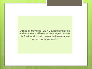 Dados los números 1,2,3,4 y 5, combinelos de
varias maneras diferentes para lograr un total
de 7, utlizando cada número solamente una
vez en cada respuesta.
 