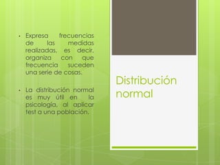 Distribución
normal
• Expresa frecuencias
de las medidas
realizadas, es decir,
organiza con que
frecuencia suceden
una serie de cosas.
• La distribución normal
es muy útil en la
psicología, al aplicar
test a una población.
 