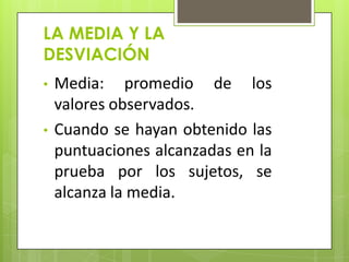 LA MEDIA Y LA
DESVIACIÓN
• Media: promedio de los
valores observados.
• Cuando se hayan obtenido las
puntuaciones alcanzadas en la
prueba por los sujetos, se
alcanza la media.
 
