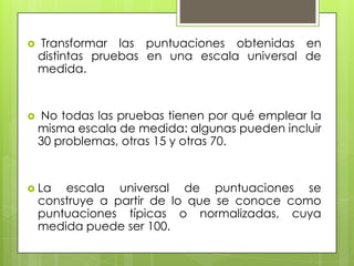  Transformar las puntuaciones obtenidas en
distintas pruebas en una escala universal de
medida.
 No todas las pruebas tienen por qué emplear la
misma escala de medida: algunas pueden incluir
30 problemas, otras 15 y otras 70.
 La escala universal de puntuaciones se
construye a partir de lo que se conoce como
puntuaciones típicas o normalizadas, cuya
medida puede ser 100.
 