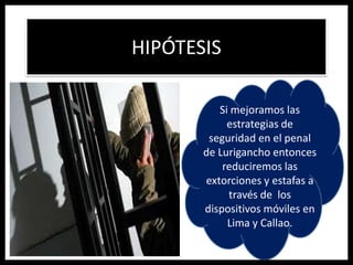 HIPÓTESIS
Si mejoramos las
estrategias de
seguridad en el penal
de Lurigancho entonces
reduciremos las
extorciones y estafas a
través de los
dispositivos móviles en
Lima y Callao.
 