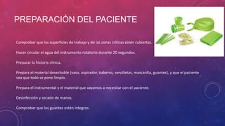 PREPARACIÓN DEL PACIENTE
Comprobar que las superficies de trabajo y de las zonas críticas estén cubiertas.
Hacer circular el agua del instrumento rotatorio durante 20 segundos.
Preparar la historia clínica.
Prepara el material desechable (vaso, aspirador, baberos, servilletas, mascarilla, guantes), y que el paciente
vea que todo se pone limpio.
Prepara el instrumental y el material que vayamos a necesitar con el paciente.
Desinfección y secado de manos.
Comprobar que los guantes estén íntegros.
 