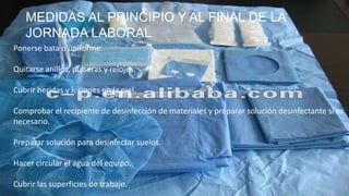 MEDIDAS AL PRINCIPIO Y AL FINAL DE LA
JORNADA LABORAL
Ponerse bata o uniforme.
Quitarse anillos, pulseras y relojes.
Cubrir heridas y lesiones en la piel.
Comprobar el recipiente de desinfección de materiales y preparar solución desinfectante si es
necesario.
Preparar solución para desinfectar suelos.
Hacer circular el agua del equipo.
Cubrir las superficies de trabajo.
 