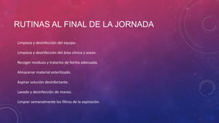 RUTINAS AL FINAL DE LA JORNADA
Limpieza y desinfección del equipo.
Limpieza y desinfección del área clínica y aseos.
Recoger residuos y tratarlos de forma adecuada.
Almacenar material esterilizado.
Aspirar solución desinfectante.
Lavado y desinfección de manos.
Limpiar semanalmente los filtros de la aspiración.
 