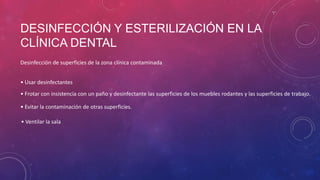 DESINFECCIÓN Y ESTERILIZACIÓN EN LA
CLÍNICA DENTAL
Desinfección de superficies de la zona clínica contaminada
• Usar desinfectantes
• Frotar con insistencia con un paño y desinfectante las superficies de los muebles rodantes y las superficies de trabajo.
• Evitar la contaminación de otras superficies.
• Ventilar la sala
 
