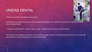 UNIDAD DENTAL
• Eliminar la película empleada como barrera
• Desinfectar las superficies que no habían quedado protegidas con la película, partiendo siempre de las zonas
menos contaminadas
• Limpiar los instrumentos rotatorios que se hayan utilizado para eliminar la contaminación
• En cuanto a la escupidera, hacer que corra abundante agua, lavarse con desinfectante al término de la sesión de
cada paciente y secarse después con un paño desechable
 