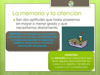 La memoria y la atención
 Son dos aptitudes que todos poseemos
en mayor o menor grado y que
necesitamos diariamente.
MEMORIA: La memoria es una función
del cerebro y, a la vez, un fenómeno de
la mente que permite al organismo
codificar, almacenar y evocar la
información del pasado.
ATENCIÓN:
La atención es la capacidad que
tiene alguien para entender las
cosas o un objetivo, tenerlo en
cuenta o en consideración
 