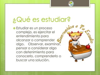 ¿Qué es estudiar?
 Estudiar es un proceso
complejo, es ejercitar el
entendimiento para
alcanzar o comprender
algo. Observar, examinar,
pensar o considerar algo
con detenimiento para
conocerlo, comprenderlo o
buscar una solución.
 