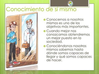 Conocimiento de sí mismo
 Conocernos a nosotros
mismos es uno de los
objetivos más importantes.
 Cuando mejor nos
conozcamos obtendremos
un mejor puesto en la
sociedad.
 Conociéndonos nosotros
mismos sabemos hasta
dónde somos capaces de
llegar y qué somos capaces
de hacer.
 