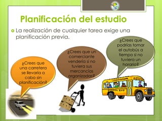 Planificación del estudio
 La realización de cualquier tarea exige una
planificación previa.
¿Crees que
una carretera
se llevaría a
cabo sin
planificación?
¿Crees que un
comerciante
vendería si no
tuviera sus
mercancías
organizadas?
¿Crees que
podrías tomar
el autobús a
tiempo si no
tuviera un
horario?
 