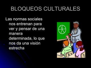 BLOQUEOS CULTURALESBLOQUEOS CULTURALES
Las normas socialesLas normas sociales
nos entrenan paranos entrenan para
ver y pensar de unaver y pensar de una
maneramanera
determinada, lo quedeterminada, lo que
nos da una visiónnos da una visión
estrechaestrecha
 