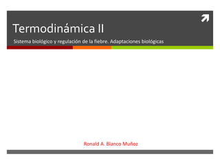 
Termodinámica II
Sistema biológico y regulación de la fiebre. Adaptaciones biológicas
Ronald A. Blanco Muñoz
 