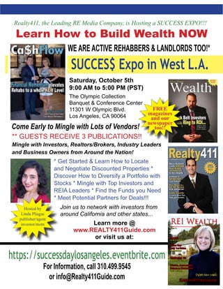 ** GUESTS RECEIVE 3 PUBLICATIONS!!
Mingle with Investors, Realtors/Brokers, Industry Leaders
and Business Owners from Around the Nation!
* Get Started & Learn How to Locate
and Negotiate Discounted Properties *
Discover How to Diversify a Portfolio with
Stocks * Mingle with Top Investors and
REIA Leaders * Find the Funds you Need
* Meet Potential Partners for Deals!!!
Realty411, the Leading RE Media Company, is Hosting a SUCCESS EXPO!!!
Learn How to Build Wealth NOW
* WEAREACTIVE REHABBERS & LANDLORDS TOO!*
https://successdaylosangeles.eventbrite.com
For Information, call 310.499.9545
or info@Realty411Guide.com
SUCCES$ Expo in West L.A.
Saturday, October 5th
9:00 AM to 5:00 PM (PST)
The Olympic Collection
Banquet & Conference Center
11301 W Olympic Blvd.
Los Angeles, CA 90064
Hosted by
Linda Pliagas
publisher/agent
investor/mom
FREE
magazines
and our
newspaper
too!!
Monthly
Issue 11
The LLC
vs. the S Corporation
Niches That
Bring You Riches
Pre - foreclosures
Marketing to Find Tenants
Landlording 103
Your Secret Sauce
Mentors, Accountability
Partners & Masterminds;
Karen Rittenhouse
Come Early to Mingle with Lots of Vendors!
Join us to network with investors from
around California and other states...
Learn more @
www.REALTY411Guide.com
or visit us at:
 