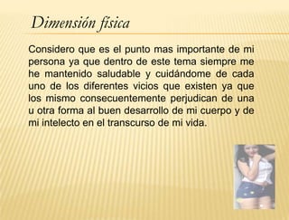 Dimensión física
Considero que es el punto mas importante de mi
persona ya que dentro de este tema siempre me
he mantenido saludable y cuidándome de cada
uno de los diferentes vicios que existen ya que
los mismo consecuentemente perjudican de una
u otra forma al buen desarrollo de mi cuerpo y de
mi intelecto en el transcurso de mi vida.
 