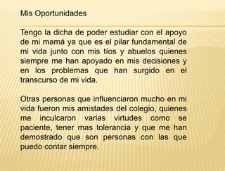 Mis Oportunidades
Tengo la dicha de poder estudiar con el apoyo
de mi mamá ya que es el pilar fundamental de
mi vida junto con mis tíos y abuelos quienes
siempre me han apoyado en mis decisiones y
en los problemas que han surgido en el
transcurso de mi vida.
Otras personas que influenciaron mucho en mi
vida fueron mis amistades del colegio, quienes
me inculcaron varias virtudes como se
paciente, tener mas tolerancia y que me han
demostrado que son personas con las que
puedo contar siempre.
 