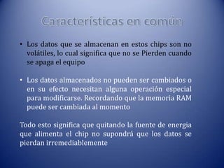 • Los datos que se almacenan en estos chips son no
volátiles, lo cual significa que no se Pierden cuando
se apaga el equipo
• Los datos almacenados no pueden ser cambiados o
en su efecto necesitan alguna operación especial
para modificarse. Recordando que la memoria RAM
puede ser cambiada al momento
Todo esto significa que quitando la fuente de energia
que alimenta el chip no supondrá que los datos se
pierdan irremediablemente

 